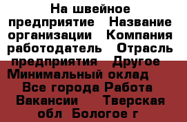 На швейное предприятие › Название организации ­ Компания-работодатель › Отрасль предприятия ­ Другое › Минимальный оклад ­ 1 - Все города Работа » Вакансии   . Тверская обл.,Бологое г.